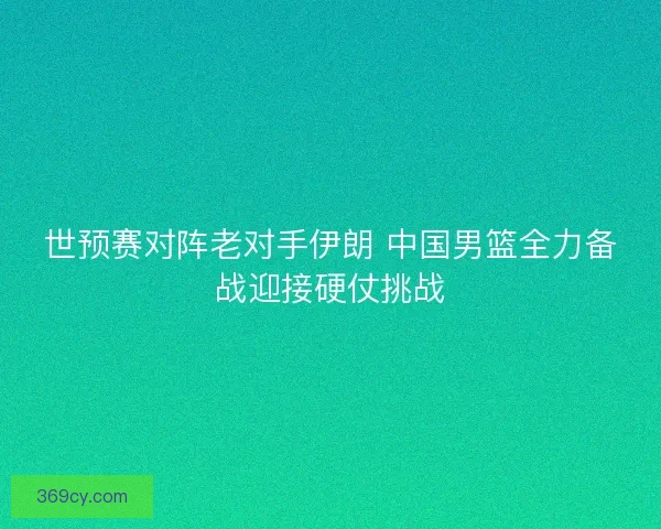 世预赛对阵老对手伊朗 中国男篮全力备战迎接硬仗挑战