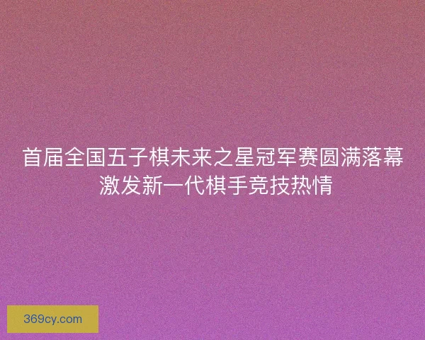 首届全国五子棋未来之星冠军赛圆满落幕 激发新一代棋手竞技热情