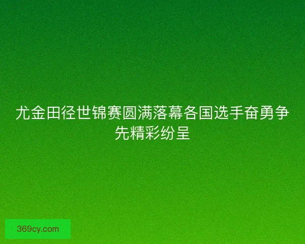 尤金田径世锦赛圆满落幕各国选手奋勇争先精彩纷呈