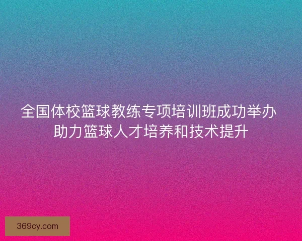 全国体校篮球教练专项培训班成功举办 助力篮球人才培养和技术提升