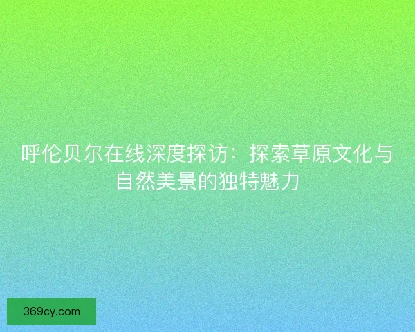 呼伦贝尔在线深度探访：探索草原文化与自然美景的独特魅力