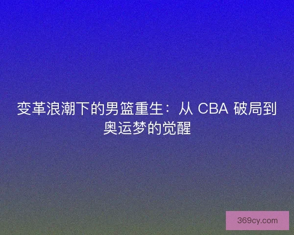 变革浪潮下的男篮重生：从 CBA 破局到奥运梦的觉醒