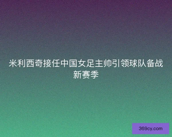 米利西奇接任中国女足主帅引领球队备战新赛季