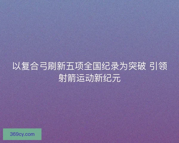 以复合弓刷新五项全国纪录为突破 引领射箭运动新纪元