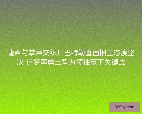 嘘声与掌声交织！巴特勒直面旧主态度坚决 追梦率勇士誓为领袖赢下关键战