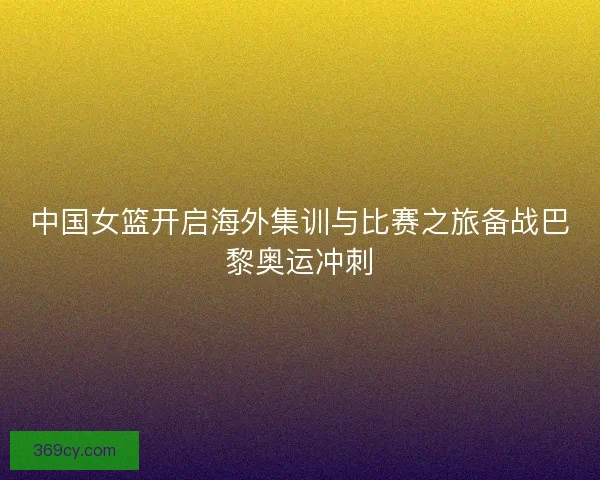 中国女篮开启海外集训与比赛之旅备战巴黎奥运冲刺