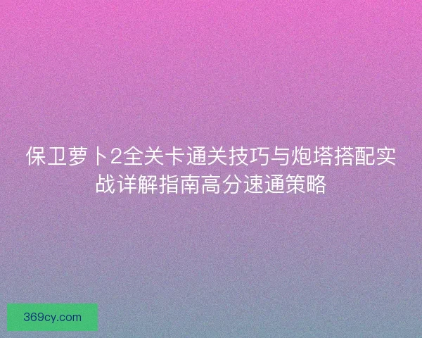 保卫萝卜2全关卡通关技巧与炮塔搭配实战详解指南高分速通策略