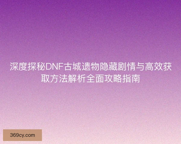 深度探秘DNF古城遗物隐藏剧情与高效获取方法解析全面攻略指南