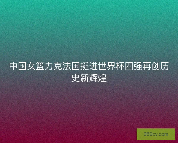 中国女篮力克法国挺进世界杯四强再创历史新辉煌
