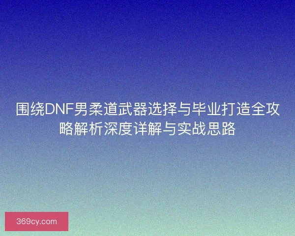 围绕DNF男柔道武器选择与毕业打造全攻略解析深度详解与实战思路
