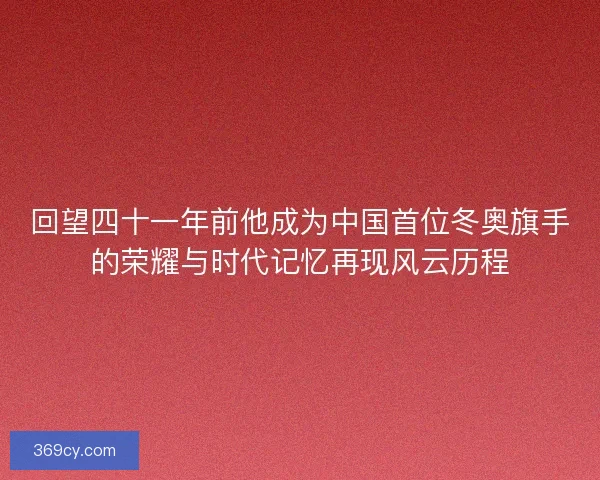 回望四十一年前他成为中国首位冬奥旗手的荣耀与时代记忆再现风云历程