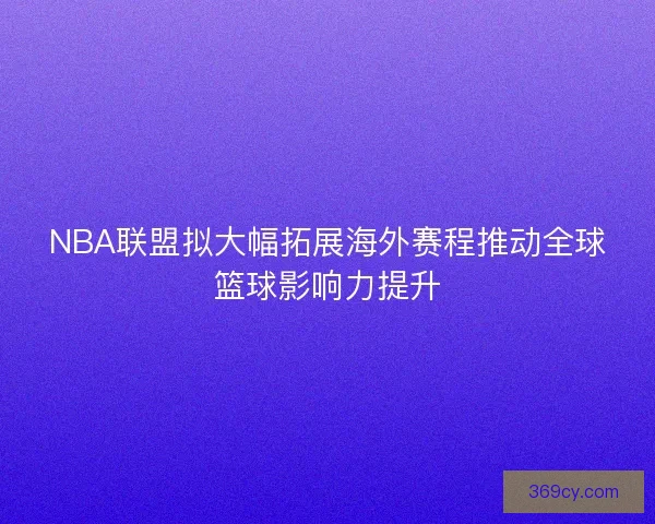 NBA联盟拟大幅拓展海外赛程推动全球篮球影响力提升
