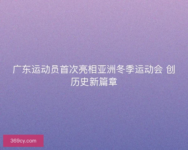 广东运动员首次亮相亚洲冬季运动会 创历史新篇章