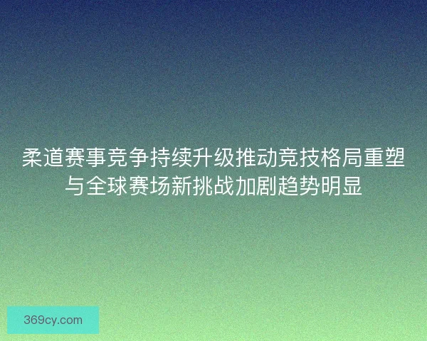 柔道赛事竞争持续升级推动竞技格局重塑与全球赛场新挑战加剧趋势明显