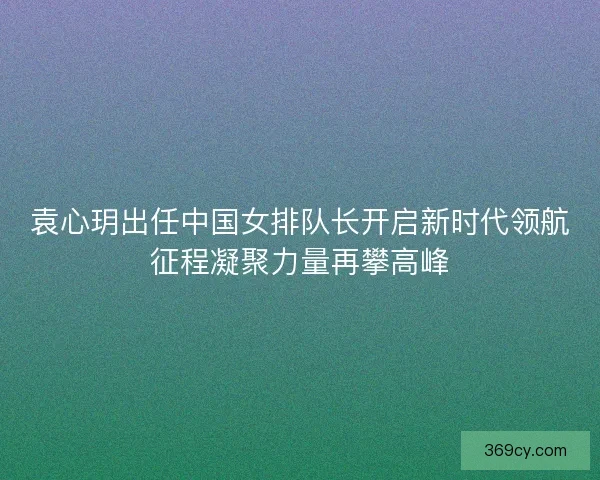 袁心玥出任中国女排队长开启新时代领航征程凝聚力量再攀高峰 袁心玥出任中国女排队长开启新时代领航征程凝聚力量再攀高峰